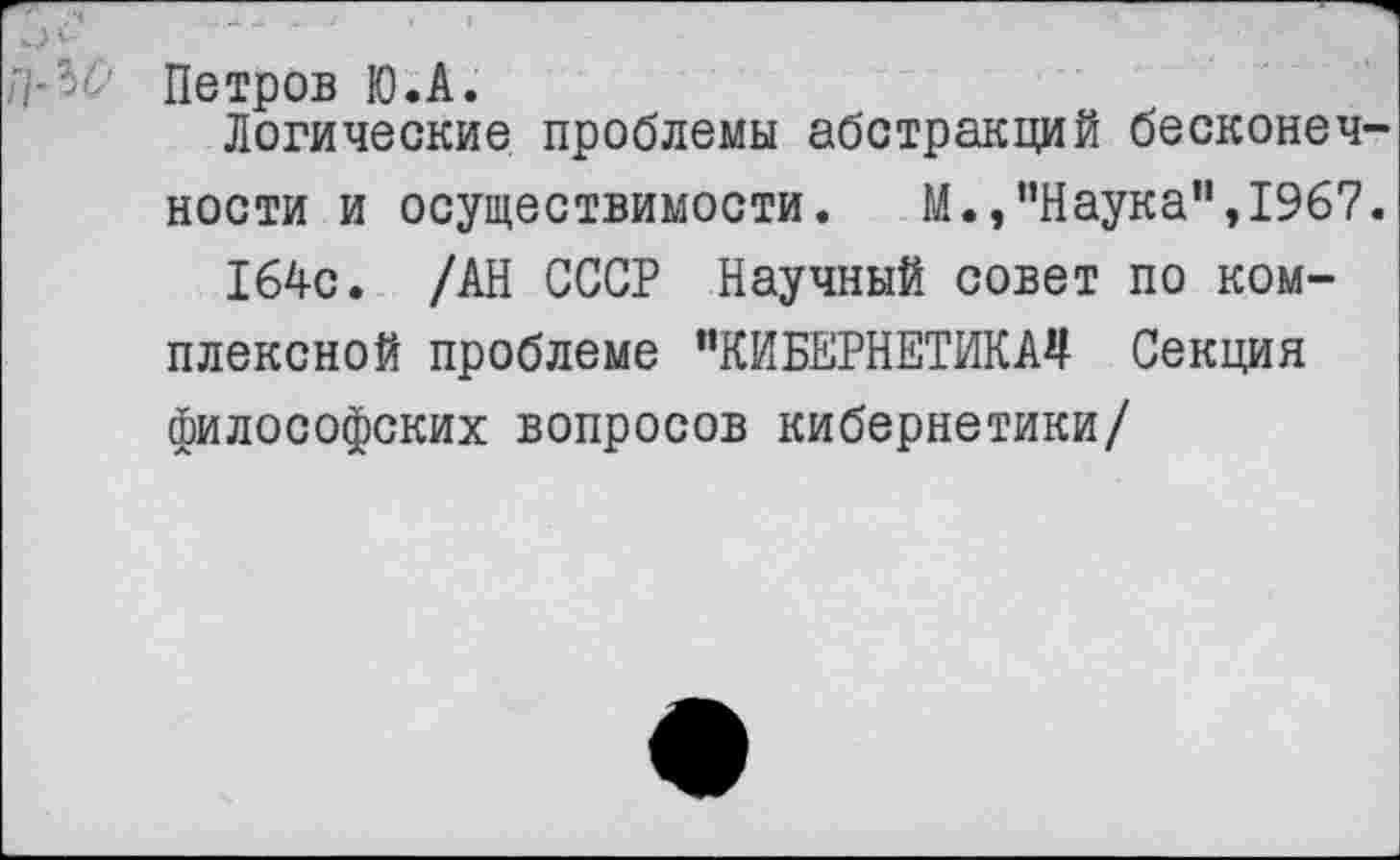 ﻿Петров Ю.А.
Логические проблемы абстракций бесконечности и осуществимости. М.,’’Наука", 1967.
164с. /АН СССР Научный совет по комплексной проблеме "КИБЕРНЕТИКА*! Секция философских вопросов кибернетики/